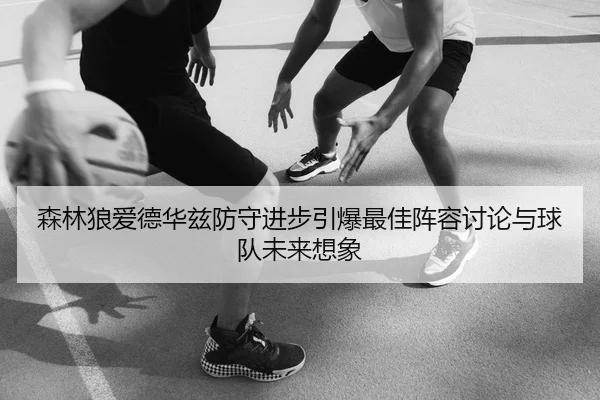 森林狼爱德华兹防守进步引爆最佳阵容讨论与球队未来想象