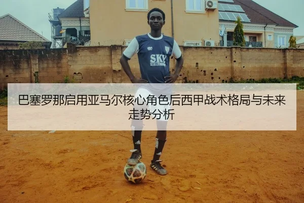 巴塞罗那启用亚马尔核心角色后西甲战术格局与未来走势分析