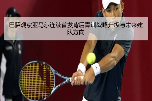 巴萨观察亚马尔连续首发背后青训战略升级与未来建队方向